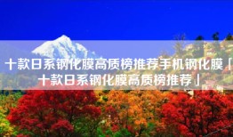 十款日系钢化膜高质榜推荐手机钢化膜「十款日系钢化膜高质榜推荐」