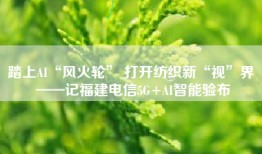 踏上AI“风火轮” 打开纺织新“视”界 ——记福建电信5G+AI智能验布