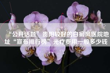 “公开话题”贵阳较好的白癜风医院地址“宣布排行榜”光疗费用一般多少钱