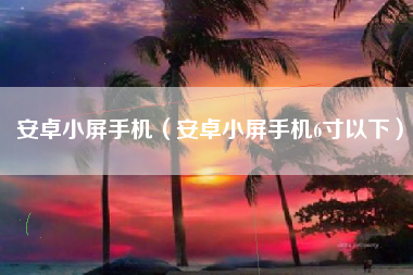 安卓小屏手机（安卓小屏手机6寸以下）