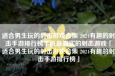 适合男生玩的射击游戏合集 2024有趣的射击手游排行榜手机最真实的射击游戏「适合男生玩的射击游戏合集 2024有趣的射击手游排行榜」