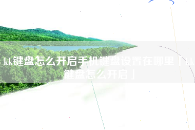kk键盘怎么开启手机键盘设置在哪里「kk键盘怎么开启」