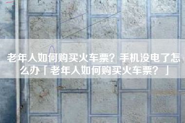 老年人如何购买火车票？手机没电了怎么办「老年人如何购买火车票？」